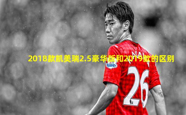 2018款凯美瑞2.5豪华版和2019款的区别
