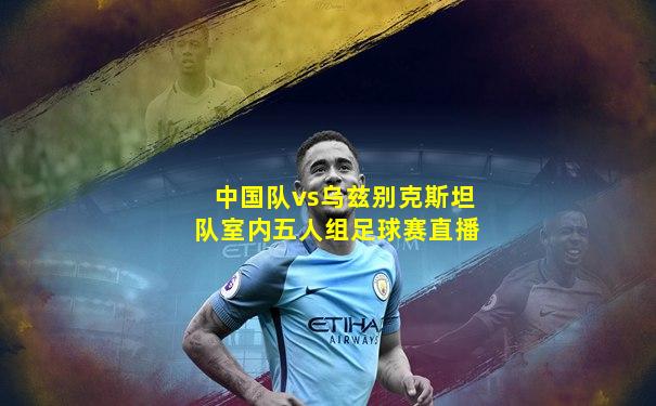中国队vs乌兹别克斯坦队室内五人组足球赛直播