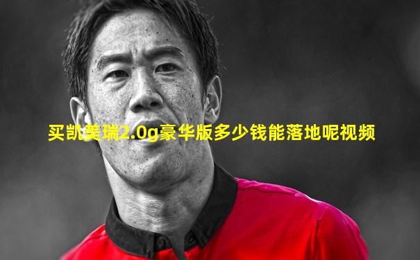 买凯美瑞2.0g豪华版多少钱能落地呢视频