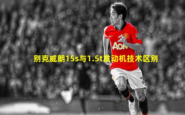 别克威朗15s与1.5t发动机技术区别