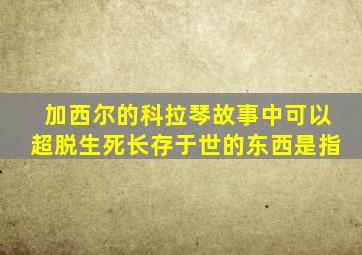 加西尔的科拉琴故事中可以超脱生死长存于世的东西是指