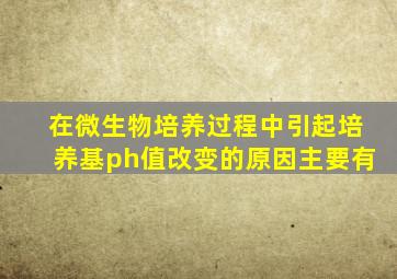 在微生物培养过程中引起培养基ph值改变的原因主要有