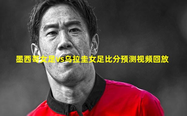 墨西哥女足vs乌拉圭女足比分预测视频回放