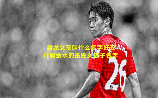 属龙女孩叫什么名字好五行属金水的巫姓女孩子名字
