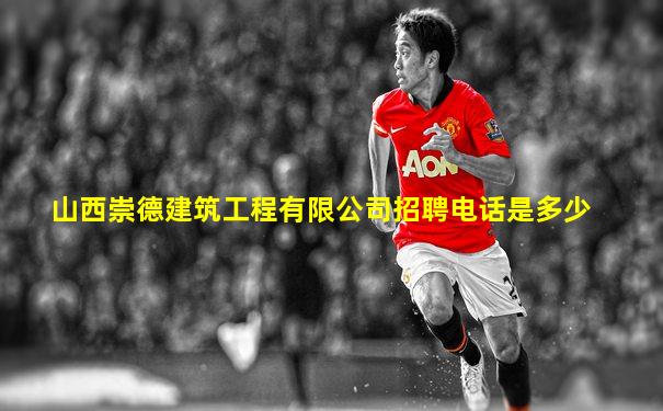 山西崇德建筑工程有限公司招聘电话是多少