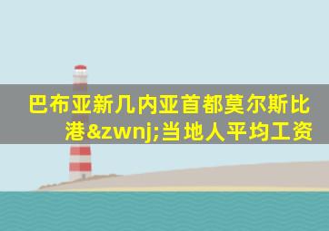 巴布亚新几内亚首都莫尔斯比港‌当地人平均工资