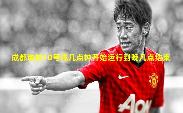 成都地铁10号线几点钟开始运行到晚几点结束