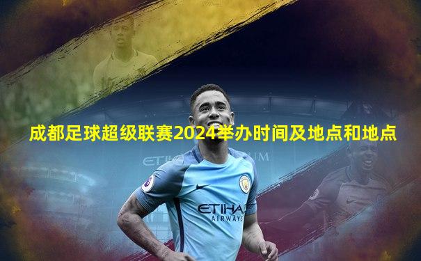 成都足球超级联赛2024举办时间及地点和地点