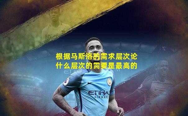 根据马斯洛的需求层次论什么层次的需要是最高的