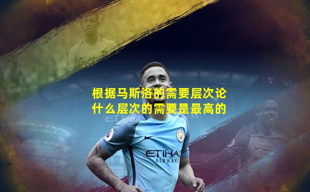 根据马斯洛的需要层次论什么层次的需要是最高的