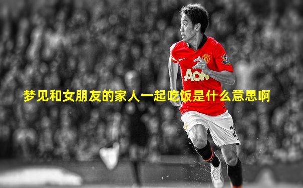 梦见和女朋友的家人一起吃饭是什么意思啊
