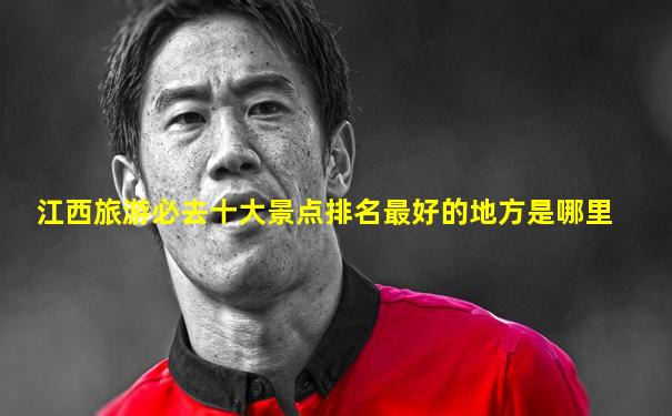 江西旅游必去十大景点排名最好的地方是哪里