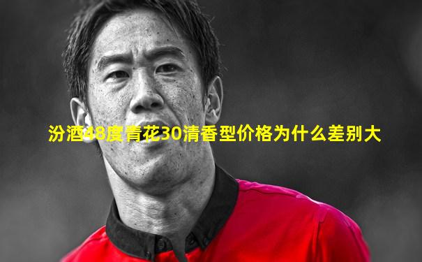 汾酒48度青花30清香型价格为什么差别大