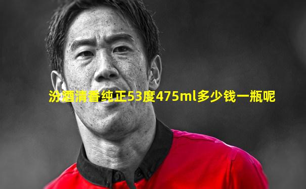 汾酒清香纯正53度475ml多少钱一瓶呢
