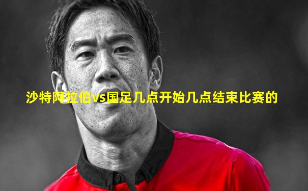 沙特阿拉伯vs国足几点开始几点结束比赛的