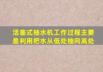 活塞式抽水机工作过程主要是利用把水从低处抽向高处