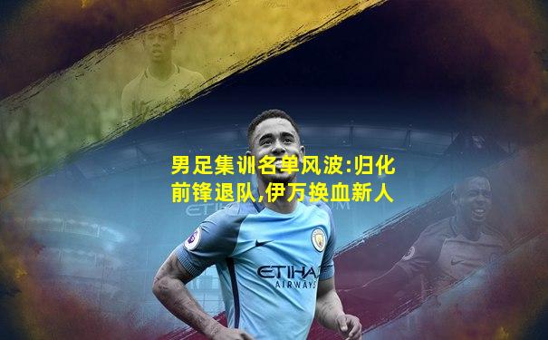 男足集训名单风波:归化前锋退队,伊万换血新人