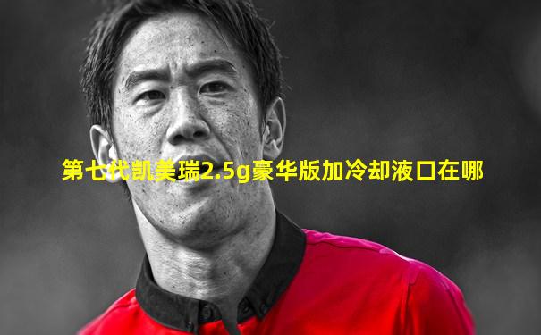 第七代凯美瑞2.5g豪华版加冷却液口在哪