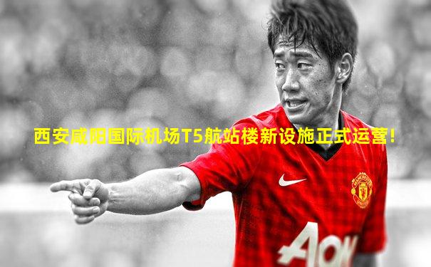 西安咸阳国际机场T5航站楼新设施正式运营!
