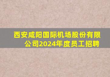 西安咸阳国际机场股份有限公司2024年度员工招聘