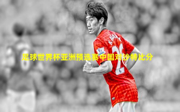 足球世界杯亚洲预选赛中国对沙特比分