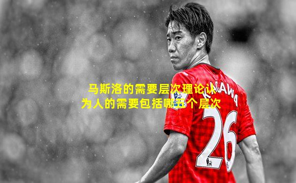 马斯洛的需要层次理论认为人的需要包括哪五个层次