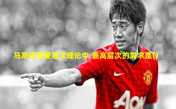 马斯洛需要层次理论中,最高层次的需求是()