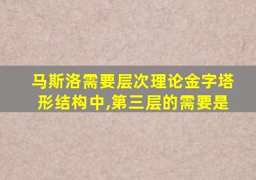 马斯洛需要层次理论金字塔形结构中,第三层的需要是